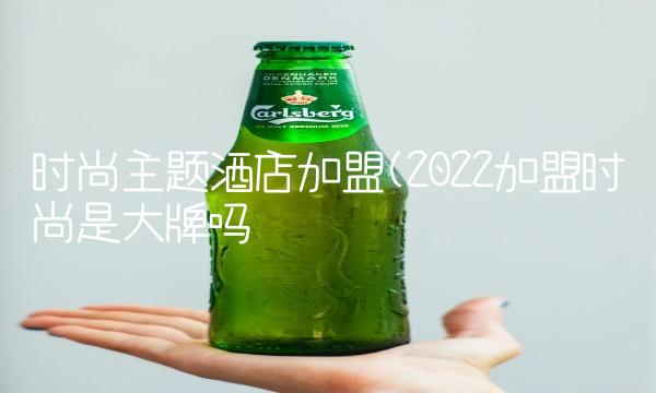 时尚主题酒店加盟(2022加盟时尚是大牌吗