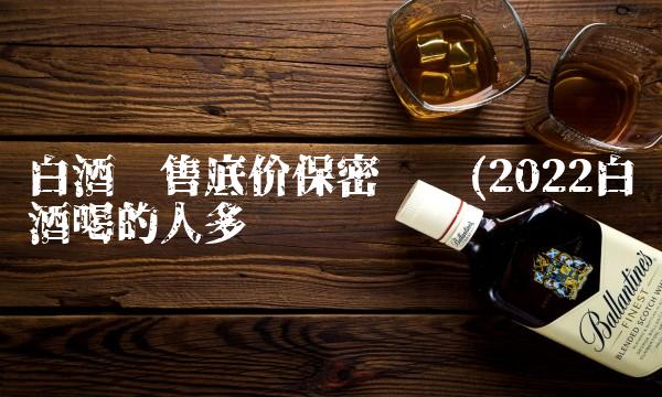 白酒销售底价保密协议(2022白酒喝的人多吗