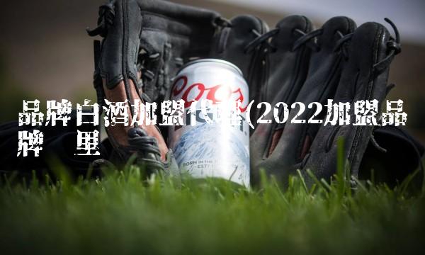 品牌白酒加盟代理(2022加盟品牌这里买