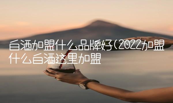 白酒加盟什么品牌好(2022加盟什么白酒这里加盟