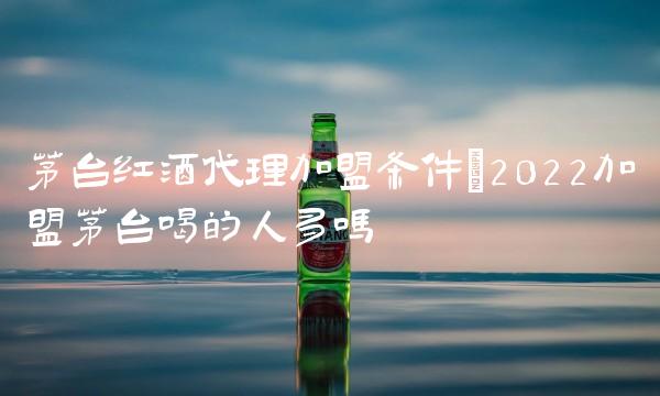 茅台红酒代理加盟条件(2022加盟茅台喝的人多吗