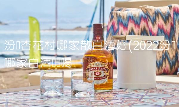 汾阳杏花村哪家散白酒好(2022汾阳哪家白酒这样喝